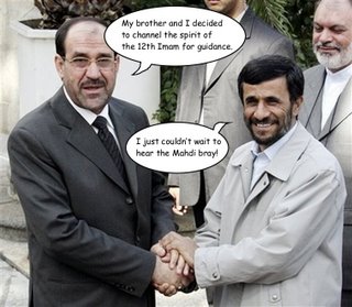 Picture: Nuri Al-Maliki holding hands with Mahmoud Ahmadinejad. Al-Maliki: "My brother and I decided to channel the spirit of the 12th Imam for guidance". Ahmadinejad: "I just couldn't wait to hear the Mahdi bray!".