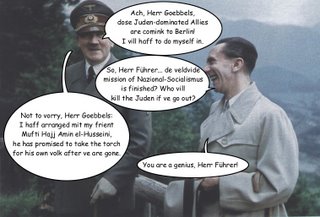 Picture: Hitler and Goebbels. Hitler: "Ach, Herr Goebbels, dose Juden-dominated Allies are comink to Berlin! I vill haff to do myself in.". Goebbels: "So, Herr Führer... de veldvide mission of Nazional-Socialismus is finished? Who vill kill the Juden if ve go out?". Hitler: "Not to vorry, Herr Goebbels: I haff arranged mit my frient Mufti Hajj Amin el-Husseini, he has promised to take the torch for his own volk after ve are gone.". Goebbels: "You are a genius, Herr Führer!".