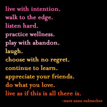 live with intention. walk to the edge. listen hard. practice wellness. play with abandon. laugh. choose with no regret. continue to learn. appreciate your friends. do what you love. live as if this is all there is. - mary anne radmacher 
