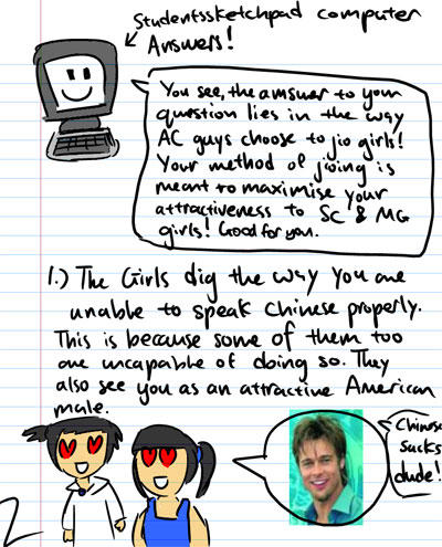 Students' Sketchpad computer answers! You see, the answer to your question lies in the way AC guys choose to jio girls! Your method of jioing is meant to maximise your attractiveness to SC & MG girls! Good for you. - 1. The girls dig the way you are unable to speak Chinese properly. This is because some of them too are uncapable of doing so. They also see you as an attractive American male. - Chinese sucks dude!