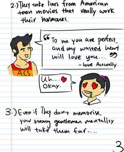 2. They take lines from American teen movies that really work their hormones. - To me you are perfect, and my wasted heart will love you... (love Actually) - Uh...Luv...Okay... - 3. Even if they don't memorise, your strong gentlemen meantality will take them far...