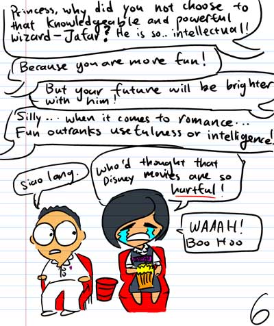 Princess, why did you not choose that knowledgeable and powerful wizard - Jafar? He is so...intellectual! - Because you are more fun! - But your future will be more brighter with him! - Silly...When it comes to romance...Fun outranks usefulness or intelligence! - Who'd thought that Disney movies are so hurtful! - WAAAH! Boo Hoo... - Siao lang...