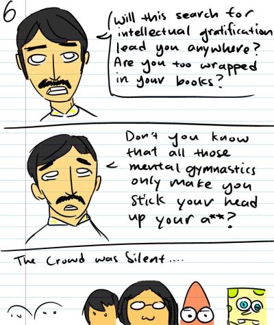 Will this search for intellectual gratification lead you anywhere? Are you too wrapped in your books? - Don't you know that all those mental gymnastics only make you stick your head up your a**? - The crowd grew silent...