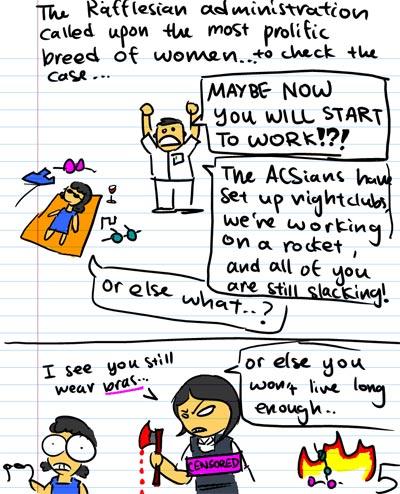 The Rafflesian administration called upon the most prolific breed of women...to check the case... - MAYBE NOW YOU WILL START TO WORK!?! - The ACSians have set up nightclubs, we're working on a rocket, and all of you are still slacking! - Or else what...? - Or else you won't live long enough... - I see you still wear bras...