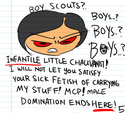 Boy scouts? - Boys? Boys? BOYS? - Infantile little chauvanist! I will not let you satisfy your sick fetish of carrying my stuff! MCP! Male domination ends HERE!