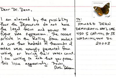 To: Howard Dean, Democratic Nat'l Cme, 430 S Capitol ST SE, Washington DC 20003  Dear Dr. Dean, I am alarmed by the possibility that the Democrats do not have the legal focus and power to fight vote suppression. The recent article in Rolling Stone makes a case that hundreds of thousands of voters were wrongly prevented from voting or having their votes count. I am writing to ask that you pursue this issue aggressively. Thanks