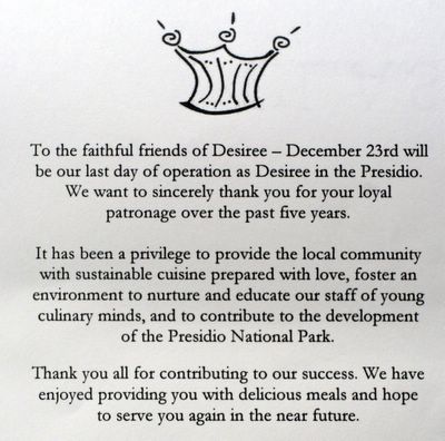 Desiree closing closes closed - To the faithful friends of Desiree December 23rd will be our last day of operation as Desiree in the Presidio. We want to sincerely thank you for your loyal patronage over the last five years. It has been a privelege to provide the local community with sustainable cuisine prepared with love, foster an environment to nuture and educate our staff of young culinary minds and to contribute to the development of the Presidio National Park. Thank you all for contributing to our success. We have enjoyed providing you with delicious meals and hope to serve you again in the near future.