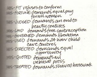 MIS-FIT - refuses to conform. MIS-FORTUNE - demands equal pay for all women. MIS-JUDGED - demands an end to beauty contests. MIS-LAID - demands free contraception. MIS-GOVERNED - demands liberation. MIS-USED - demands 24 hour free child care centres. MIS-DIRECTED - demands equal opportunities. MIS-QUOTED - demands an unbiased press. MIS-TREATED - demands shared housework.