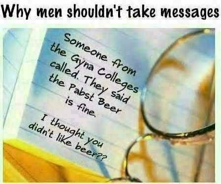 [Why men shouldn't take messages] Message: Someone from the Gyna Colleges called.  They said the Pabst Beer is fine.  ...I thought you didn't like beer??