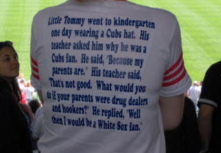 Little Tommy went to kidergarten one day wearing a Cubs hat. His teacher asked him why he was a Cubs fan. He said, "Because my parents are." His teacher said, "Thats not good. What would you do if your parents were drug dealers and hookers?" He replied, "Well, then I would be a White Sox fan."