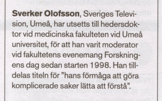Notis ur Journalisten 20/05: Sverker Olofsson, Sveriges Television i Umeå, har utsetts till hedersdoktor vid medicinska fakulteten vid Umeå universitet, för att han varit moderator vid fakultetens evenemang Forskningens dag sedan starten 1998. Han tilldelas titeln för 'hans förmåga att göra komplicerade saker lätta att förstå'.