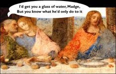 I'd get you a glass of water, Madge, but you know what he'd only do with it