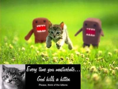 Every time you masturbate God kills a kitten.  Please think of the kittens.
