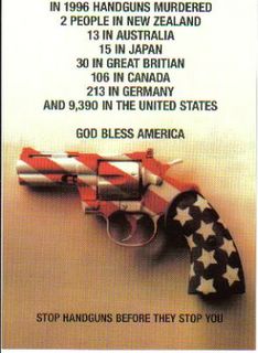 In 1996 handguns murdered 2 people in New Zealand, 13 in Australia, 15 in Japan, 30 in Great Britain, 106 in Canada, 213 in Germany and 9390 in the United States. Stop handguns before they stop you. God bless America